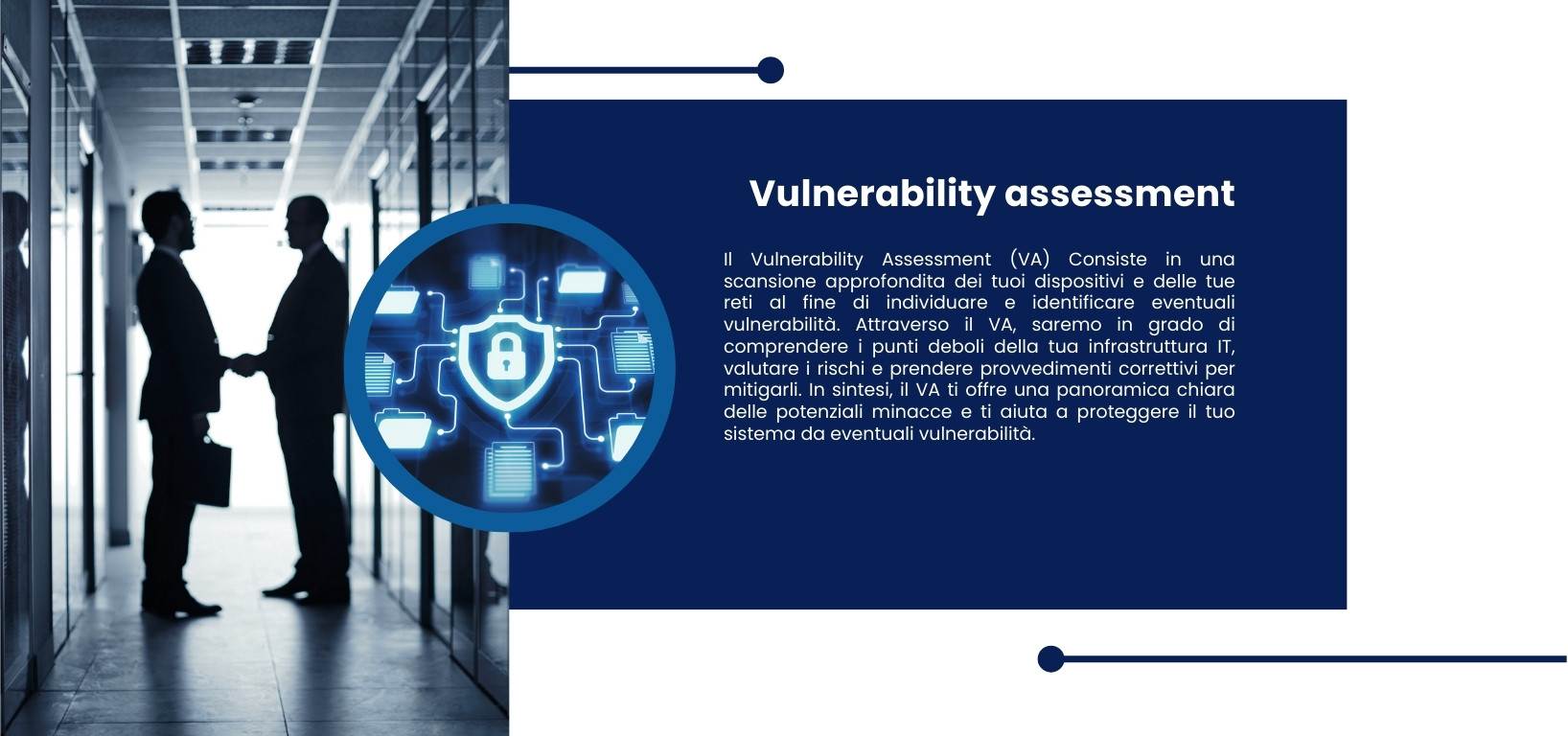 Il Vulnerability Assessment (VA) Consiste in una scansione approfondita dei tuoi dispositivi e delle tue reti al fine di individuare e identificare eventuali vulnerabilità. Attraverso il VA, saremo in grado di comprendere i punti deboli della tua infrastruttura IT, valutare i rischi e prendere provvedimenti correttivi per mitigarli. In sintesi, il VA ti offre una panoramica chiara delle potenziali minacce e ti aiuta a proteggere il tuo sistema da eventuali vulnerabilità.